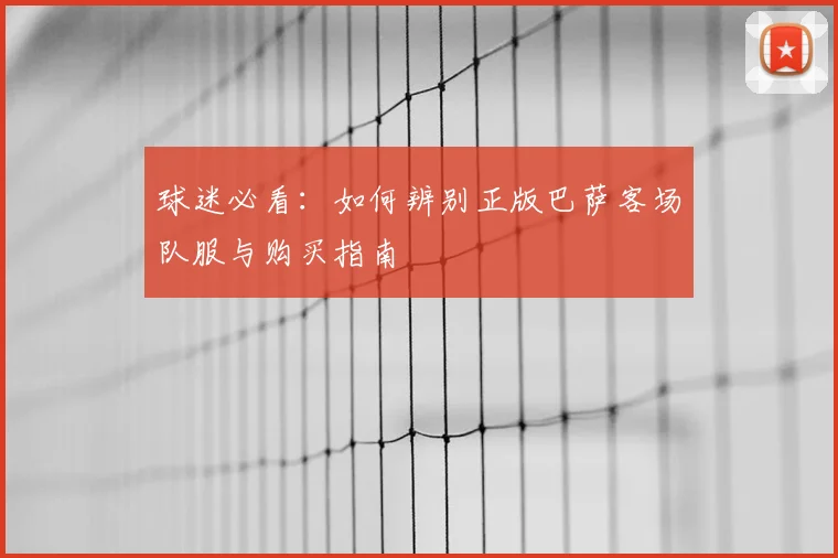 球迷必看：如何辨别正版巴萨客场队服与购买指南