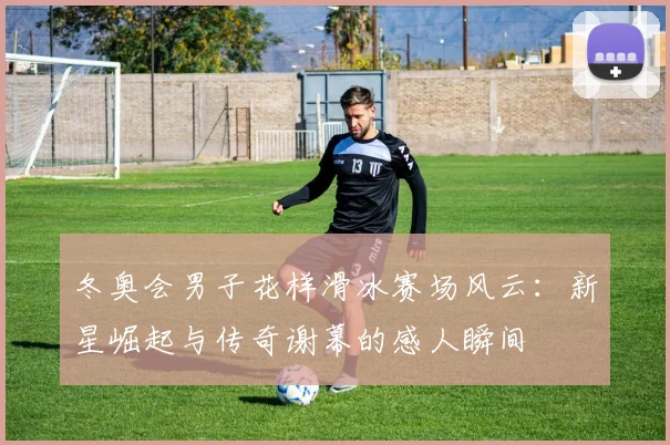 冬奥会男子花样滑冰赛场风云：新星崛起与传奇谢幕的感人瞬间