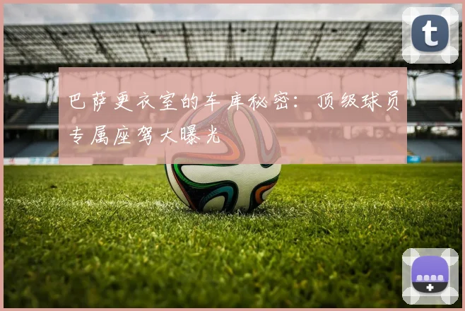 巴萨更衣室的车库秘密：顶级球员专属座驾大曝光