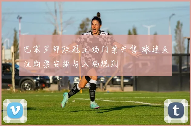 巴塞罗那欧冠主场门票开售 球迷关注购票安排与入场规则