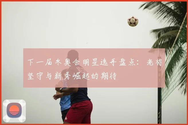 下一届冬奥会明星选手盘点：老将坚守与新秀崛起的期待