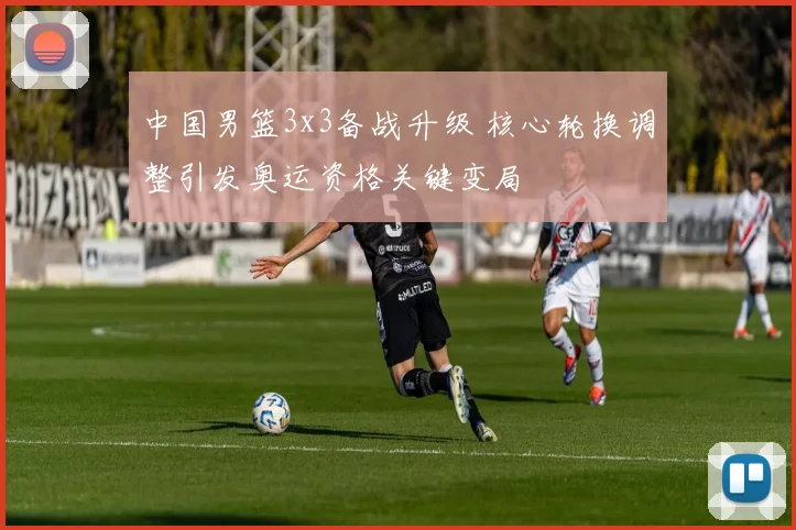 中国男篮3x3备战升级 核心轮换调整引发奥运资格关键变局