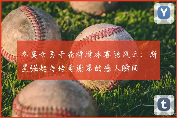 冬奥会男子花样滑冰赛场风云：新星崛起与传奇谢幕的感人瞬间