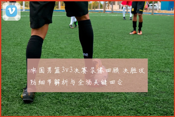 中国男篮3v3决赛录像回顾 决胜攻防细节解析与全场关键回合