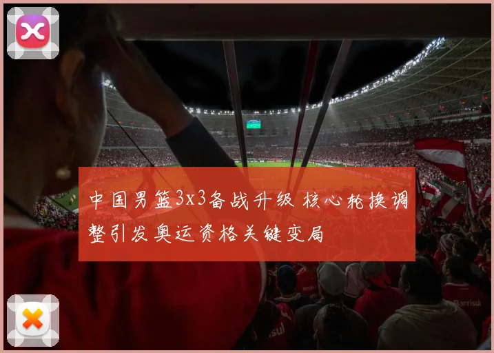 中国男篮3x3备战升级 核心轮换调整引发奥运资格关键变局