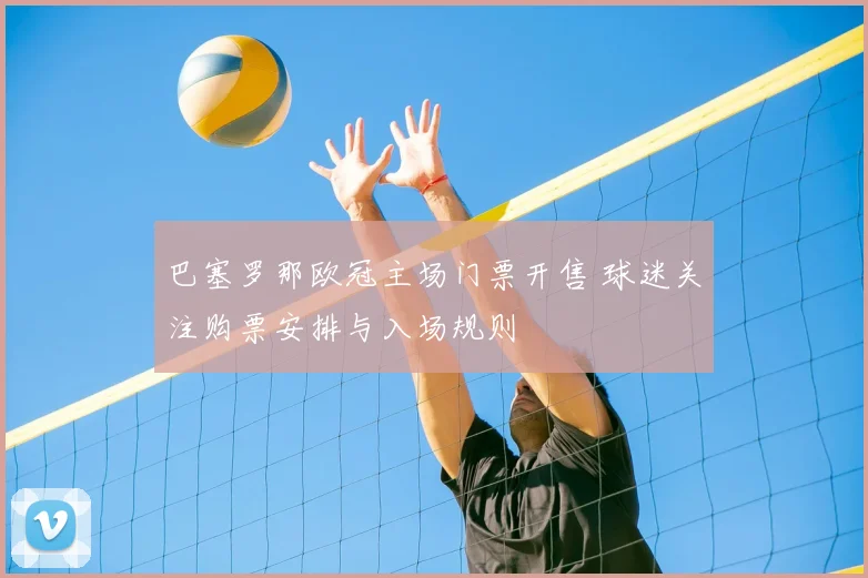 巴塞罗那欧冠主场门票开售 球迷关注购票安排与入场规则