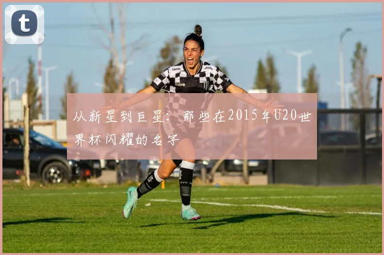 从新星到巨星：那些在2015年U20世界杯闪耀的名字