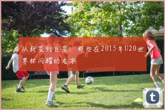 从新星到巨星：那些在2015年U20世界杯闪耀的名字