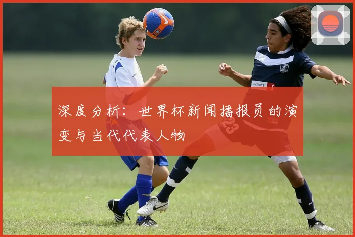 深度分析：世界杯新闻播报员的演变与当代代表人物