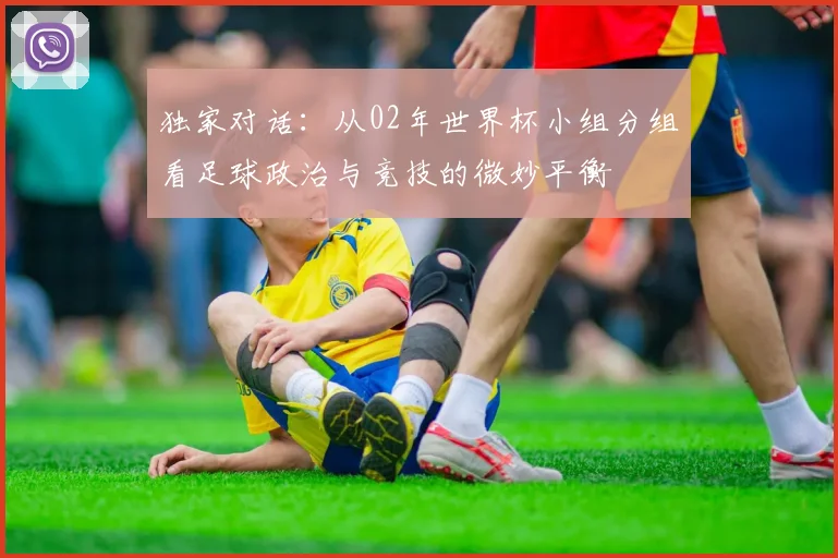 独家对话:从02年世界杯小组分组看足球政治与竞技的微妙平衡