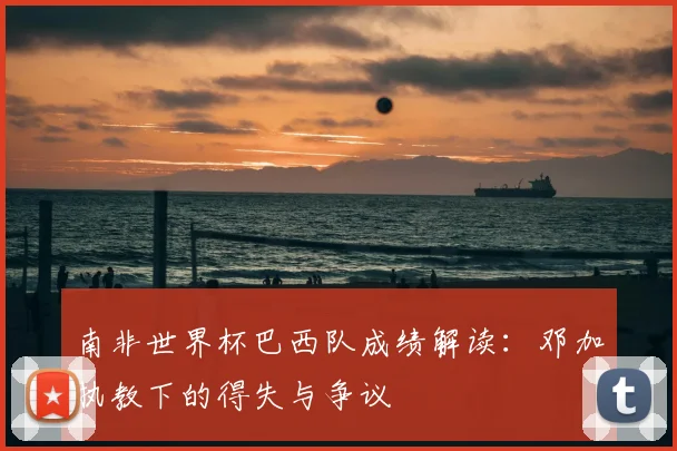 南非世界杯巴西队成绩解读:邓加执教下的得失与争议