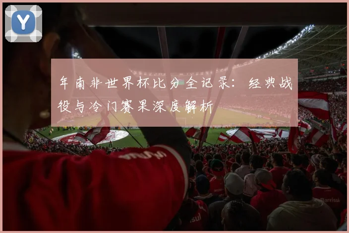 年南非世界杯比分全记录：经典战役与冷门赛果深度解析